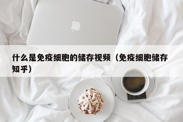 什么是免疫细胞的储存视频（免疫细胞储存 知乎）