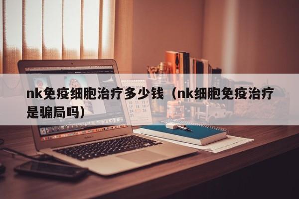 nk免疫细胞治疗多少钱（nk细胞免疫治疗是骗局吗）