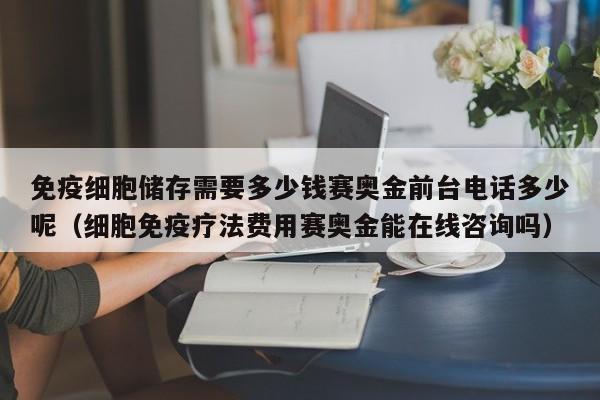 免疫细胞储存需要多少钱赛奥金前台电话多少呢（细胞免疫疗法费用赛奥金能在线咨询吗）