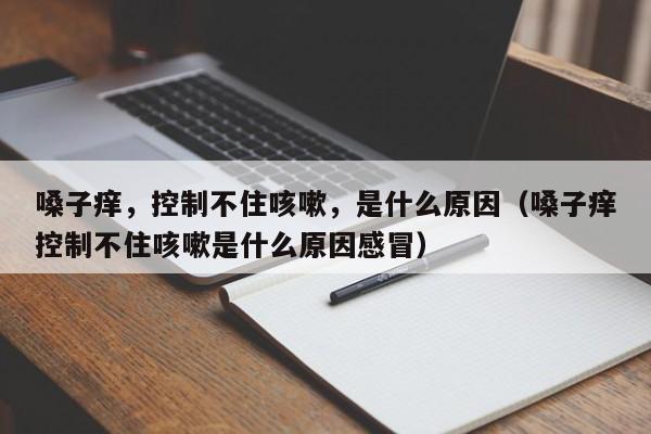 嗓子痒，控制不住咳嗽，是什么原因（嗓子痒控制不住咳嗽是什么原因感冒）