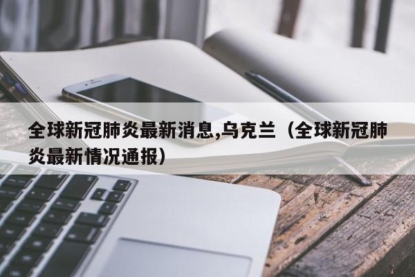 全球新冠肺炎最新消息,乌克兰（全球新冠肺炎最新情况通报）