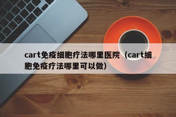 cart免疫细胞疗法哪里医院（cart细胞免疫疗法哪里可以做）