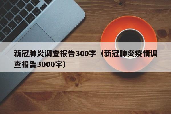 新冠肺炎调查报告300字（新冠肺炎疫情调查报告3000字）