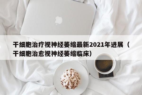 干细胞治疗视神经萎缩最新2021年进展（干细胞治愈视神经萎缩临床）