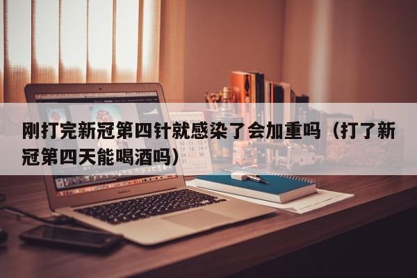 刚打完新冠第四针就感染了会加重吗（打了新冠第四天能喝酒吗）