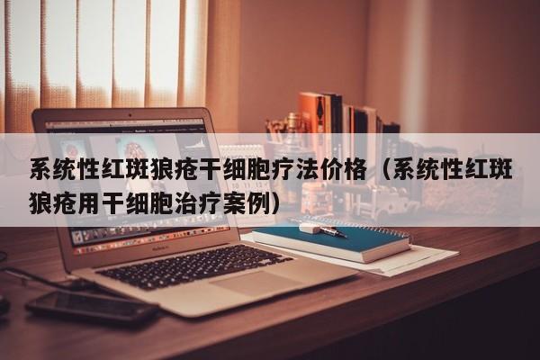 系统性红斑狼疮干细胞疗法价格（系统性红斑狼疮用干细胞治疗案例）