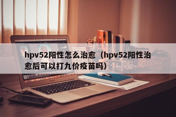 hpv52阳性怎么治愈（hpv52阳性治愈后可以打九价疫苗吗）