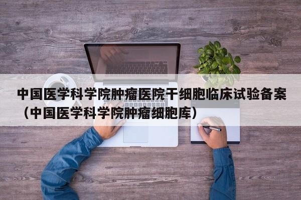 中国医学科学院肿瘤医院干细胞临床试验备案（中国医学科学院肿瘤细胞库）