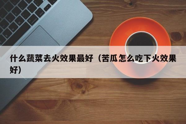 什么蔬菜去火效果最好（苦瓜怎么吃下火效果好）