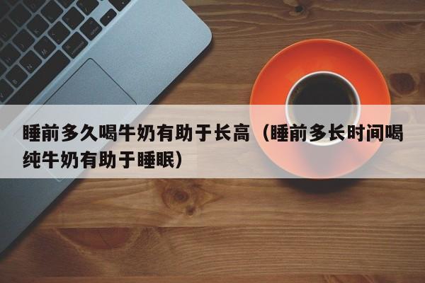 睡前多久喝牛奶有助于长高（睡前多长时间喝纯牛奶有助于睡眠）