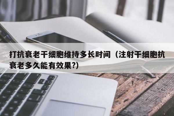 打抗衰老干细胞维持多长时间（注射干细胞抗衰老多久能有效果?）