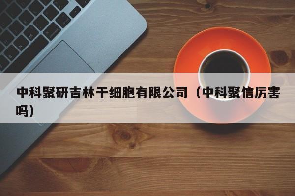 中科聚研吉林干细胞有限公司（中科聚信厉害吗）