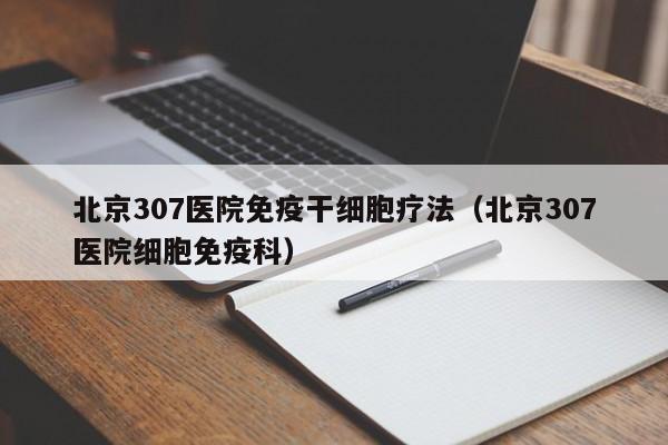 北京307医院免疫干细胞疗法（北京307医院细胞免疫科）