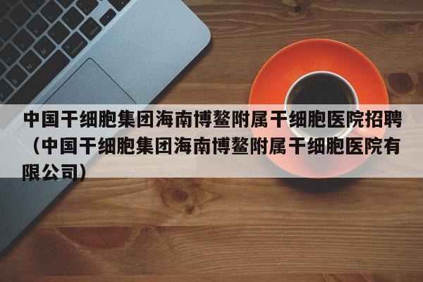 中国干细胞集团海南博鳌附属干细胞医院招聘（中国干细胞集团海南博鳌附属干细胞医院有限公司）