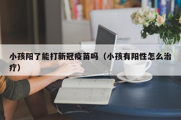 小孩阳了能打新冠疫苗吗（小孩有阳性怎么治疗）