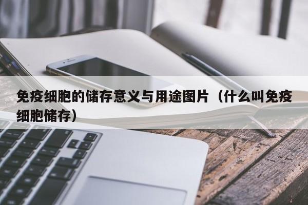 免疫细胞的储存意义与用途图片（什么叫免疫细胞储存）