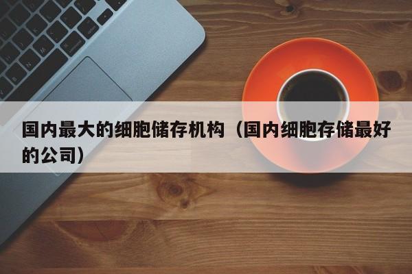 国内最大的细胞储存机构（国内细胞存储最好的公司）