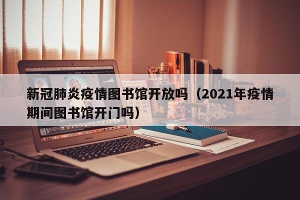 新冠肺炎疫情图书馆开放吗（2021年疫情期间图书馆开门吗）