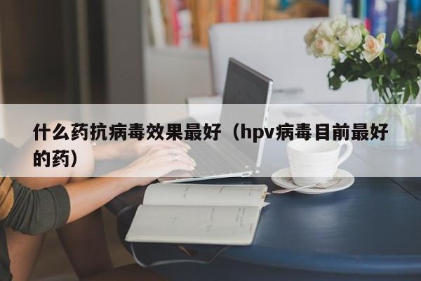 什么药抗病毒效果最好（hpv病毒目前最好的药）