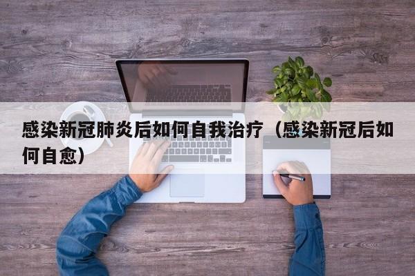 感染新冠肺炎后如何自我治疗（感染新冠后如何自愈）