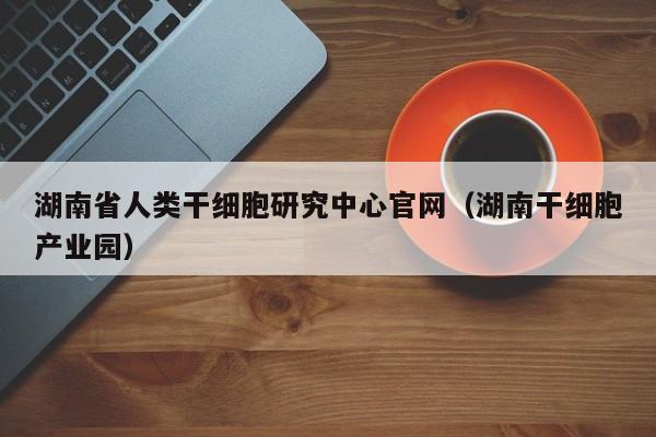 湖南省人类干细胞研究中心官网（湖南干细胞产业园）