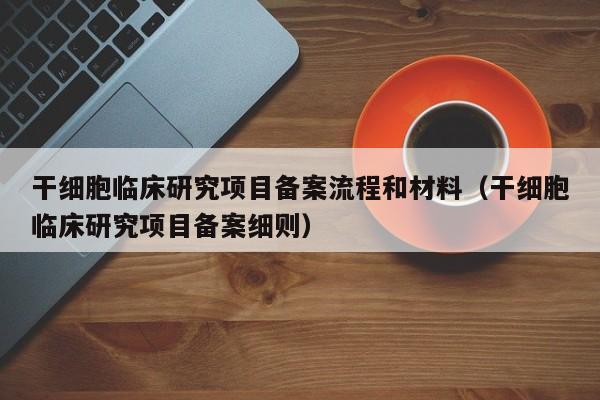 干细胞临床研究项目备案流程和材料（干细胞临床研究项目备案细则）