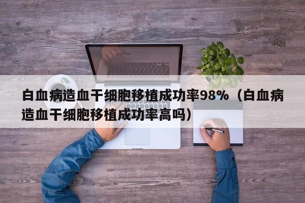 白血病造血干细胞移植成功率98%（白血病造血干细胞移植成功率高吗）