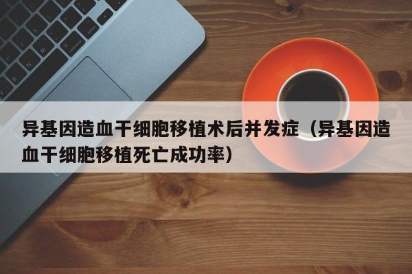 异基因造血干细胞移植术后并发症（异基因造血干细胞移植死亡成功率）