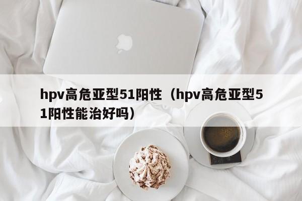 hpv高危亚型51阳性（hpv高危亚型51阳性能治好吗）