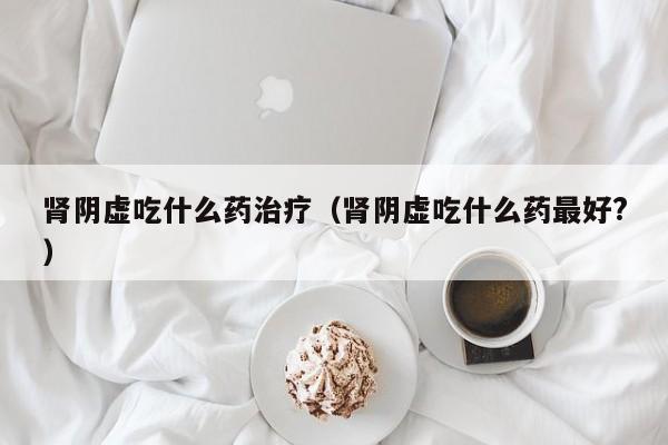 肾阴虚吃什么药治疗（肾阴虚吃什么药最好?）