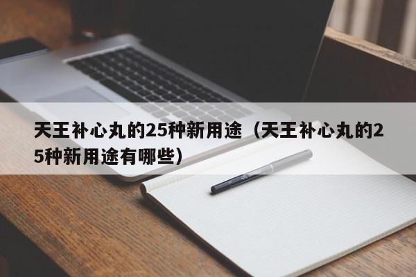 天王补心丸的25种新用途（天王补心丸的25种新用途有哪些）