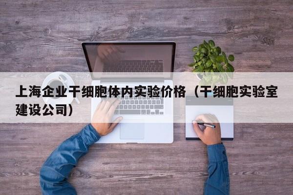 上海企业干细胞体内实验价格（干细胞实验室建设公司）