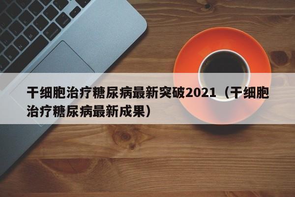 干细胞治疗糖尿病最新突破2021（干细胞治疗糖尿病最新成果）