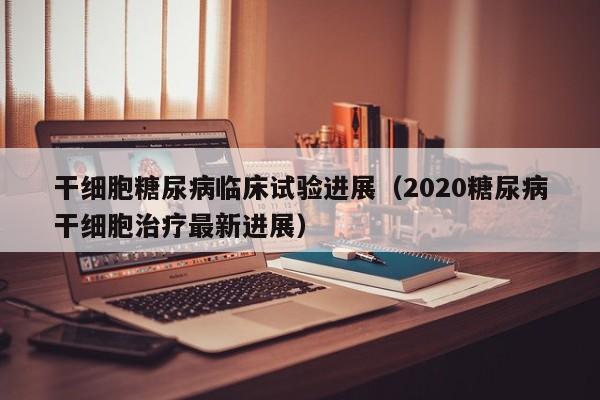 干细胞糖尿病临床试验进展（2020糖尿病干细胞治疗最新进展）