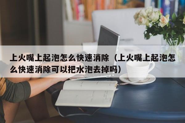 上火嘴上起泡怎么快速消除（上火嘴上起泡怎么快速消除可以把水泡去掉吗）