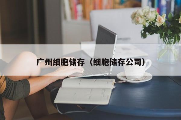 广州细胞储存（细胞储存公司）