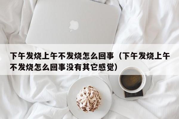 下午发烧上午不发烧怎么回事（下午发烧上午不发烧怎么回事没有其它感觉）