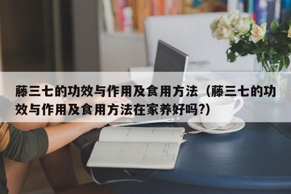 藤三七的功效与作用及食用方法（藤三七的功效与作用及食用方法在家养好吗?）