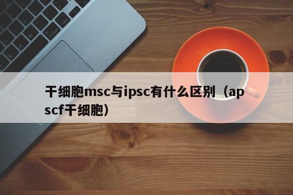 干细胞msc与ipsc有什么区别（ap scf干细胞）