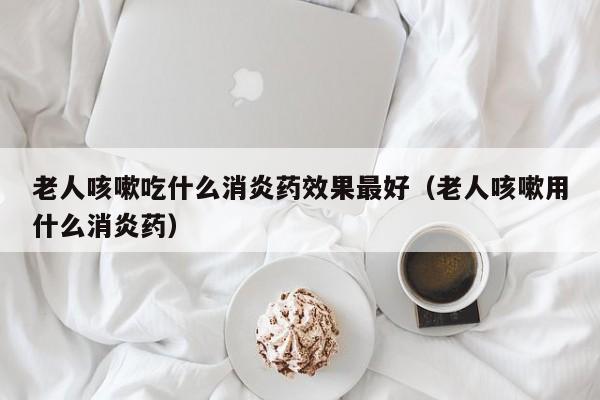 老人咳嗽吃什么消炎药效果最好（老人咳嗽用什么消炎药）