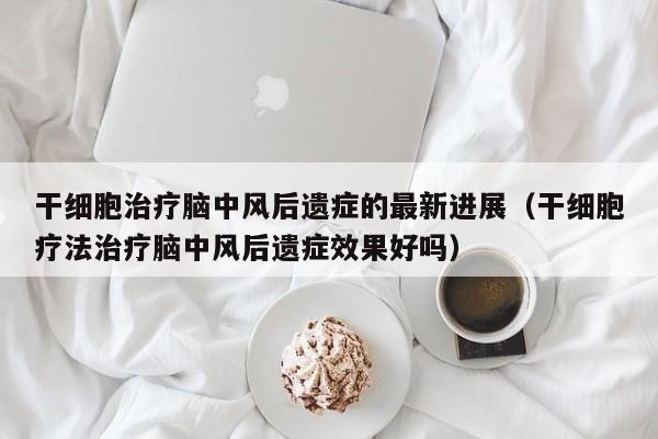 干细胞治疗脑中风后遗症的最新进展（干细胞疗法治疗脑中风后遗症效果好吗）