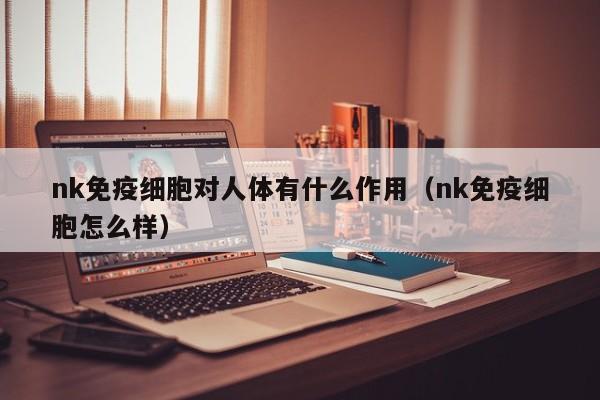 nk免疫细胞对人体有什么作用（nk免疫细胞怎么样）