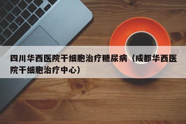 四川华西医院干细胞治疗糖尿病（成都华西医院干细胞治疗中心）