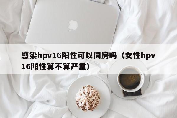 感染hpv16阳性可以同房吗（女性hpv16阳性算不算严重）