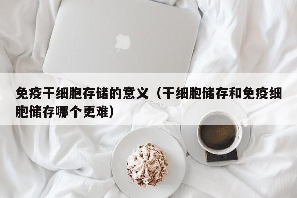 免疫干细胞存储的意义（干细胞储存和免疫细胞储存哪个更难）