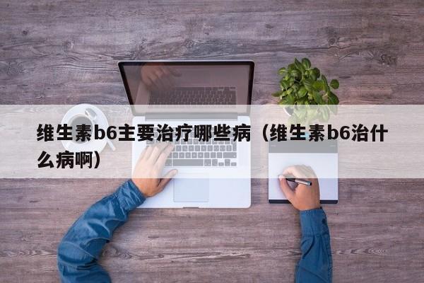 维生素b6主要治疗哪些病（维生素b6治什么病啊）