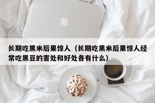 长期吃黑米后果惊人（长期吃黑米后果惊人经常吃黑豆的害处和好处各有什么）