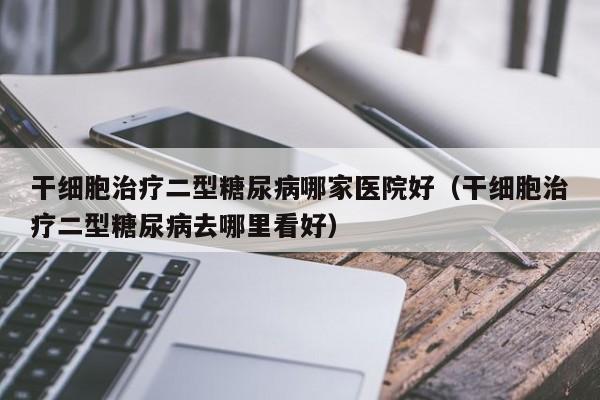 干细胞治疗二型糖尿病哪家医院好（干细胞治疗二型糖尿病去哪里看好）