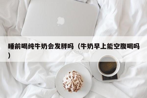 睡前喝纯牛奶会发胖吗（牛奶早上能空腹喝吗）