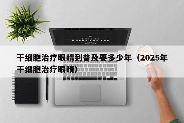 干细胞治疗眼睛到普及要多少年（2025年干细胞治疗眼睛）